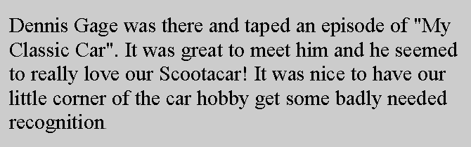 Text Box: Dennis Gage was there and taped an episode of "My Classic Car". It was great to meet him and he seemed to really love our Scootacar! It was nice to have our little corner of the car hobby get some badly needed recognition.