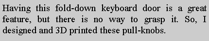 Text Box: Having this fold-down keyboard door is a great feature, but there is no way to grasp it. So, I designed and 3D printed these pull-knobs.