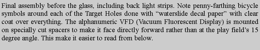 Text Box: Final assembly before the glass, including back light strips. Note penny-farthing bicycle symbols around each of the Target Holes done with waterslide decal paper with clear coat over everything. The alphanumeric VFD (Vacuum Fluorescent Display) is mounted on specially cut spacers to make it face directly forward rather than at the play fields 15 degree angle. This make it easier to read from below. 
