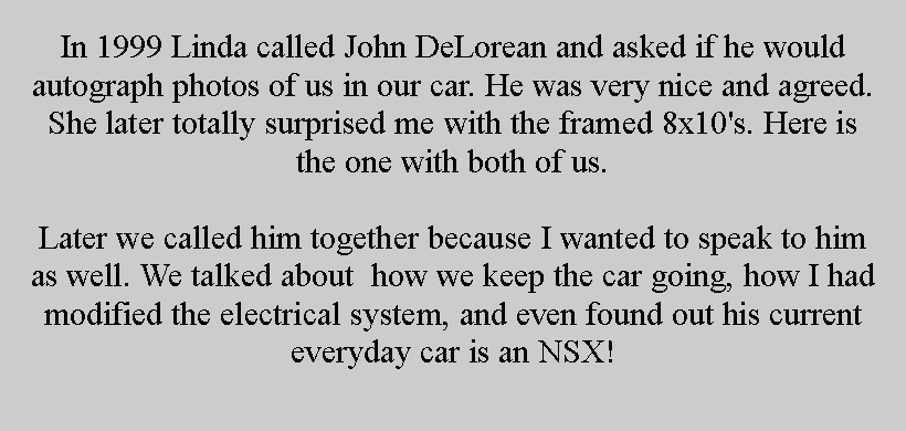 Text Box: In 1999 Linda called John DeLorean and asked if he would autograph photos of us in our car. He was very nice and agreed. She later totally surprised me with the framed 8x10's. Here is the one with both of us.Later we called him together because I wanted to speak to him as well. We talked about  how we keep the car going, how I had modified the electrical system, and even found out his current everyday car is an NSX!