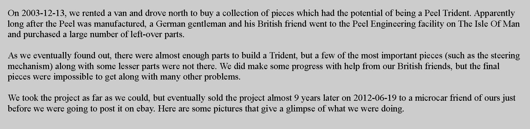 Text Box: On 2003-12-13, we rented a van and drove north to buy a collection of pieces which had the potential of being a Peel Trident. Apparently long after the Peel was manufactured, a German gentleman and his British friend went to the Peel Engineering facility on The Isle Of Man and purchased a large number of left-over parts.As we eventually found out, there were almost enough parts to build a Trident, but a few of the most important pieces (such as the steering mechanism) along with some lesser parts were not there. We did make some progress with help from our British friends, but the final pieces were impossible to get along with many other problems.We took the project as far as we could, but eventually sold the project almost 9 years later on 2012-06-19 to a microcar friend of ours just before we were going to post it on ebay. Here are some pictures that give a glimpse of what we were doing.